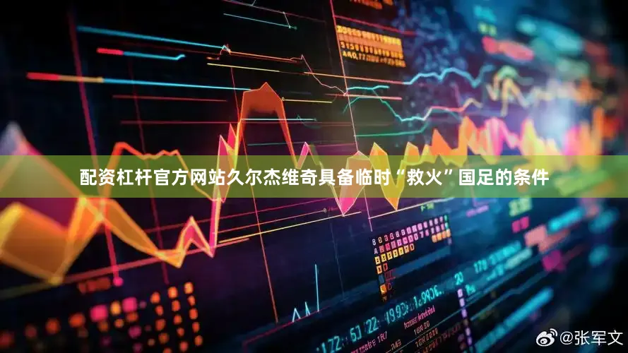 配资杠杆官方网站久尔杰维奇具备临时“救火”国足的条件