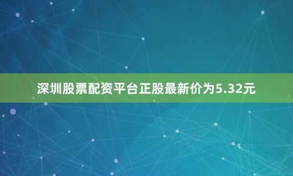 深圳股票配资平台正股最新价为5.32元