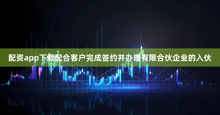 配资app下载配合客户完成签约并办理有限合伙企业的入伙