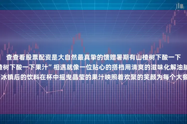 查查看股票配资是大自然最真挚的馈赠暑期有山楂树下酸一下来助力当舌尖的美食与“山楂树下酸一下果汁”相遇就像一位贴心的搭档用清爽的滋味化解油腻感用酸甜的口感唤醒味蕾冰镇后的饮料在杯中摇曳晶莹的果汁映照着欢聚的笑颜为每个大餐时刻增添一抹难忘的滋味这个暑期让“山楂树下酸一下”果汁锁住酷热它不仅是一杯沁人心脾的饮品更是对美好生活的诗意诠释让我们举杯共饮在酸甜交织的滋味中感受到果汁带来的丝丝凉意发布于：天津市