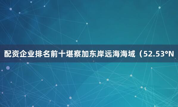 配资企业排名前十堪察加东岸远海海域（52.53°N