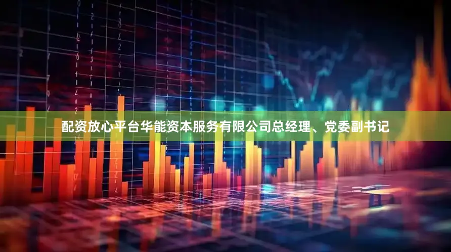 配资放心平台华能资本服务有限公司总经理、党委副书记